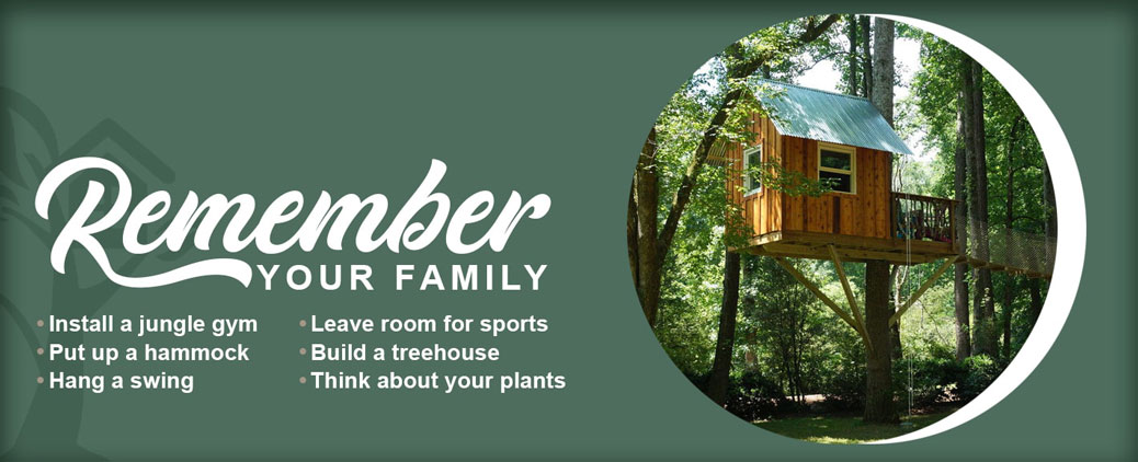 An image of a shed sized treehouse about 10 to 15 feet off the ground alone in a wooded backdrop with a rope bridge leading out of frame, all cropped into a circle and set to the right with text on the left, of which the word "remember" is set to a cursive design, fully reading as "remember your family", which then goes on to a list of suggestions, reading down two separate columns as "Install a jungle gym. Put up a hammock. Hang a swing. Leave room for sports. Build a treehouse. Think about your plants"